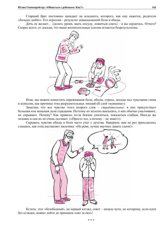 Юлия Гиппенрейтер: «Общаться с ребенком. Как?»
Старший брат постоянно нападает на младшего, которого, как ему кажется, родители
«больше любят». Его агрессия – результат невысказанной боли и обиды.
Дочь не желает… (делать уроки, мыть посуду, ложиться спать) – и вы сердитесь. Отчего?
Скорее всего, от досады, что ваши воспитательные усилия остаются безрезультатны.
Итак, мы можем поместить переживания боли, обиды, страха, досады под чувствами гнева
и агрессии, как причины этих разрушительных эмоций (II слой «кувшина»).
Заметим, что все чувства этого второго слоя – страдательные: в них присутствует
большая или меньшая доля страдания. Поэтому их нелегко высказать, о них обычно умалчивают,
их скрывают. Почему? Как правило, из-за боязни унизиться, показаться слабым. Иногда же
человек и сам их не очень осознает. («Просто зол, а почему – не знаю!»)
Скрывать чувства обиды и боли часто учат с детства. Наверное, вам не раз приходилось
слышать, как отец наставляет мальчика: «Не реви, лучше научись давать сдачи!»
Кстати, этот «безобидный», на первый взгляд, совет – начало пути, по которому, если идти
без оглядки, можно дойти до принципа «око за око»!
* * *
161
 