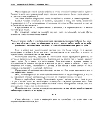 Юлия Гиппенрейтер: «Общаться с ребенком. Как?»
Однако вернемся к нашей схеме и спросим: а отчего возникают «страдательные» чувства?
Психологи дают очень определенный ответ: причина возникновения боли, страха, обиды – в
неудовлетворении потребностей.
Мы, таким образом, возвращаемся к теме о потребностях человека, в том числе ребенка.
Каждый человек, независимо от возраста, нуждается в пище, сне, тепле, физической
безопасности и т. п. Это так называемые органические потребности. Они очевидны, и о них мы
не будем сейчас много говорить.
Сосредоточимся на тех, которые связаны с общением, а в широком смысле – с жизнью
человека среди людей.
Вот примерный (далеко не полный) перечень таких потребностей, которые обычно
называют и сами участники наших занятий.
Человеку нужно: чтобы его любили, понимали, признавали, уважали; чтобы он был кому-
то нужен и близок; чтобы у него был успех – в делах, учебе, на работе; чтобы он мог себя
реализовать, развивать свои способности, самосовершенствоваться, уважать себя.
Если в стране нет экономического кризиса или тем более войны, то в среднем
органические потребности более или менее удовлетворяются. А вот потребности, только что
перечисленные, всегда находятся в зоне риска!
Человеческое общество, несмотря на тысячелетия своего культурного развития, не
научилось гарантировать психологическое благополучие (не говоря уже о счастье!) каждому
своему члену. Да и задача это сверхсложная. Ведь счастливость человека зависит от
психологического климата той среды, в которой он растет, живет и работает. И еще – от
эмоционального багажа, накопленного в детстве. А эти климат и багаж зависят от стиля
общения, и прежде всего – родителей с ребенком.
К сожалению, обязательных школ общения у нас еще нет. Они только зарождаются, да и то
– на добровольных началах.
Итак, любая потребность из нашего списка может оказаться неудовлетворенной, и это, как
мы уже сказали, приведет к страданию, а возможно, и к «разрушительным» эмоциям.
Возьмем какой-нибудь пример. Предположим, человеку крупно не везет: одна неудача
следует за другой. Значит, не удовлетворяется его потребность в успехе, признании, может быть,
самоуважении. В результате у него может появиться стойкое разочарование в своих силах или
депрессия, или обида и гнев на «виновников».
И так обстоит дело с любым негативным переживанием: за ним мы всегда найдем какую-
нибудь нереализованную потребность.
* * *
Снова обратимся к схеме и посмотрим, есть ли что-нибудь, что лежит ниже слоя
потребностей? Оказывается, есть!
162
 