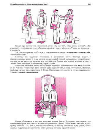 Юлия Гиппенрейтер: «Общаться с ребенком. Как?»
Бывает, при встрече мы спрашиваем друга: «Ну как ты?», «Как жизнь вообще?», «Ты
счастлив?» – и получаем в ответ: «Ты ведь знаешь, я – невезучий», или: «У меня все хорошо, я –
в порядке!»
Эти ответы отражают особого рода переживания человека – отношение к самому себе,
заключение о себе.
Понятно, что подобные отношения и заключения могут меняться вместе с
обстоятельствами жизни. В то же время в них есть некий «общий знаменатель», который делает
каждого из нас скорее оптимистом или пессимистом, больше или меньше верящим в себя, а
значит, более или менее устойчивым к ударам судьбы.
Психологи посвятили много исследований подобным переживаниям себя. Они называют
их по-разному: восприятием себя, образом себя, оценкой себя, а чаще самооценкой. Пожалуй,
наиболее удачное слово придумала В. Сатир. Она назвала это сложное и трудно передаваемое
чувство чувством самоценности.
Ученые обнаружили и доказали несколько важных фактов. Во-первых, они открыли, что
самооценка (будем пользоваться этим более привычным словом) сильно влияет на жизнь и даже
судьбу человека. Так, дети с низкой самооценкой, но вполне способные, хуже учатся, плохо
ладят со сверстниками и учителями, менее успешны потом во взрослой жизни.
163
 