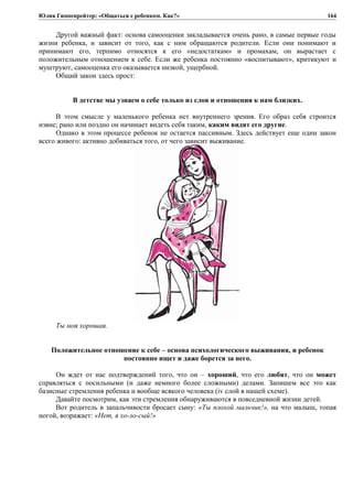 Юлия Гиппенрейтер: «Общаться с ребенком. Как?»
Другой важный факт: основа самооценки закладывается очень рано, в самые первые годы
жизни ребенка, и зависит от того, как с ним обращаются родители. Если они понимают и
принимают его, терпимо относятся к его «недостаткам» и промахам, он вырастает с
положительным отношением к себе. Если же ребенка постоянно «воспитывают», критикуют и
муштруют, самооценка его оказывается низкой, ущербной.
Общий закон здесь прост:
В детстве мы узнаем о себе только из слов и отношения к нам близких.
В этом смысле у маленького ребенка нет внутреннего зрения. Его образ себя строится
извне; рано или поздно он начинает видеть себя таким, каким видят его другие.
Однако в этом процессе ребенок не остается пассивным. Здесь действует еще один закон
всего живого: активно добиваться того, от чего зависит выживание.
Ты моя хорошая.
Положительное отношение к себе – основа психологического выживания, и ребенок
постоянно ищет и даже борется за него.
Он ждет от нас подтверждений того, что он – хороший, что его любят, что он может
справляться с посильными (и даже немного более сложными) делами. Запишем все это как
базисные стремления ребенка и вообще всякого человека (iv слой в нашей схеме).
Давайте посмотрим, как эти стремления обнаруживаются в повседневной жизни детей.
Вот родитель в запальчивости бросает сыну: «Ты плохой мальчик!», на что малыш, топая
ногой, возражает: «Нет, я хо-ло-сый!»
164
 