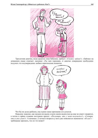 Юлия Гиппенрейтер: «Общаться с ребенком. Как?»
Трехлетняя девочка, видя сердитое лицо бабушки, требует: «Скажи: зайчик!». «Зайчик» на
домашнем языке означает ласковое: «Ты моя хорошая», и девочке совершенно необходимо
получать это подтверждение любви в критические моменты.
Что бы ни делал ребенок, ему нужно наше признание его успехов.
Каждому знакомо, как малыш взглядом и всем своим видом (когда еще не умеет говорить),
а потом и прямо словами постоянно просит: «Посмотри, что у меня получилось!», «Смотри,
что я уже умею!». А начиная с 2-летнего возраста у него уже появляется знаменитое: «Я сам!» –
требование признать, что он это может!
165
 