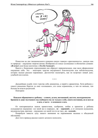 Юлия Гиппенрейтер: «Общаться с ребенком. Как?»
Поместим на дно эмоционального кувшина самую главную «драгоценность», данную нам
от природы – ощущение энергии жизни. Изобразим ее в виде «солнышка» и обозначим словами:
«Я есмь!» или более патетично: «Это Я, Господи!»
Вместе с базисными стремлениями оно образует первоначальное, еще мало оформленное
ощущение себя. Это – некоторое чувство внутреннего благополучия или неблагополучия,
которое малыш реально переживает. Достаточно посмотреть, как он встречает новый день:
улыбкой или плачем.
* * *
Дальнейшая судьба этого чувства себя динамична, а порой и драматична. Хотя ребенок с
самого рождения борется за свое «солнышко», его силы ограничены, и чем он меньше, тем
больше во власти родителей.
Повторим:
Каждым обращением к ребенку – словом, делом, интонацией, жестом, нахмуренными
бровями и даже молчанием мы сообщаем ему не только о себе, своем состоянии, но и всегда
о нем, а часто – в основном о нем.
От повторяющихся знаков приветствия, одобрения, любви и принятия у ребенка
складывается ощущение: «со мной все в порядке», «я – хороший», а от сигналов осуждения,
неудовольствия, критики – ощущение «со мной что-то не так», «я – плохой».
Попробуем навести лупу нашего внимания на переживания малыша в обыденной
обстановке.
Для этого приведу рассказ одного детского психолога.
166
 