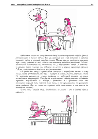 Юлия Гиппенрейтер: «Общаться с ребенком. Как?»
«Приходит ко мне на консультацию отец годовалого ребенка и среди прочего
рассказывает о таком случае. Его 11-месячный сын был оставлен в детской
кроватке, рядом с которой находился стол. Малыш как-то умудрился перелезть
через спинку кровати на стол, где его и застал отец, вошедший в комнату. Ребенок,
покачиваясь на четвереньках, победоносно сиял, а папу охватил страх. Он подбежал
к малышу, резко схватил его, водворил на место и строго пригрозил пальцем.
Ребенок горько заплакал и долго не мог успокоиться».
«Я предложил отцу, – продолжает психолог, – попробуйте влезть в кожу
своего сына и представить, что вам 11 месяцев. И вот ты, малыш, впервые в жизни
(!), затратив героические усилия, выбрался из надоевшей кровати на новую
неизведанную территорию. Что бы ты почувствовал?» Отец ответил: «Радость,
гордость, торжество». «А теперь, – продолжал я, – представь себе, что
появляется дорогой тебе человек, твой папа, и ты приглашаешь его разделить
твою радость. Вместо этого он сердито тебя наказывает, и ты совсем не
понимаешь, за что!»
«Боже мой, – сказал отец, схватившись за голову, – что я сделал, бедный
мальчик!»
167
 