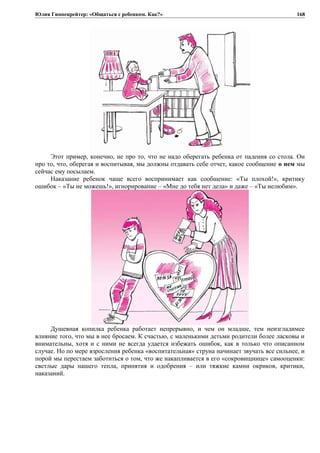 Юлия Гиппенрейтер: «Общаться с ребенком. Как?»
Этот пример, конечно, не про то, что не надо оберегать ребенка от падения со стола. Он
про то, что, оберегая и воспитывая, мы должны отдавать себе отчет, какое сообщение о нем мы
сейчас ему посылаем.
Наказание ребенок чаще всего воспринимает как сообщение: «Ты плохой!», критику
ошибок – «Ты не можешь!», игнорирование – «Мне до тебя нет дела» и даже – «Ты нелюбим».
Душевная копилка ребенка работает непрерывно, и чем он младше, тем неизгладимее
влияние того, что мы в нее бросаем. К счастью, с маленькими детьми родители более ласковы и
внимательны, хотя и с ними не всегда удается избежать ошибок, как в только что описанном
случае. Но по мере взросления ребенка «воспитательная» струна начинает звучать все сильнее, и
порой мы перестаем заботиться о том, что же накапливается в его «сокровищнице» самооценки:
светлые дары нашего тепла, принятия и одобрения – или тяжкие камни окриков, критики,
наказаний.
168
 