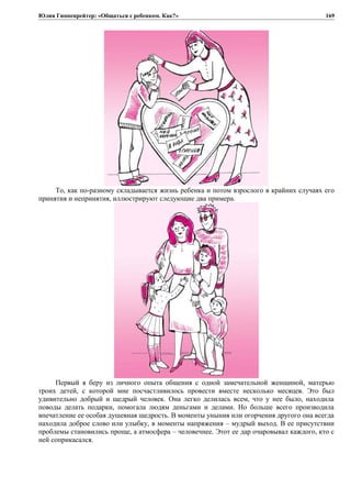 Юлия Гиппенрейтер: «Общаться с ребенком. Как?»
То, как по-разному складывается жизнь ребенка и потом взрослого в крайних случаях его
принятия и непринятия, иллюстрируют следующие два примера.
Первый я беру из личного опыта общения с одной замечательной женщиной, матерью
троих детей, с которой мне посчастливилось провести вместе несколько месяцев. Это был
удивительно добрый и щедрый человек. Она легко делилась всем, что у нее было, находила
поводы делать подарки, помогала людям деньгами и делами. Но больше всего производила
впечатление ее особая душевная щедрость. В моменты уныния или огорчения другого она всегда
находила доброе слово или улыбку, в моменты напряжения – мудрый выход. В ее присутствии
проблемы становились проще, а атмосфера – человечнее. Этот ее дар очаровывал каждого, кто с
ней соприкасался.
169
 