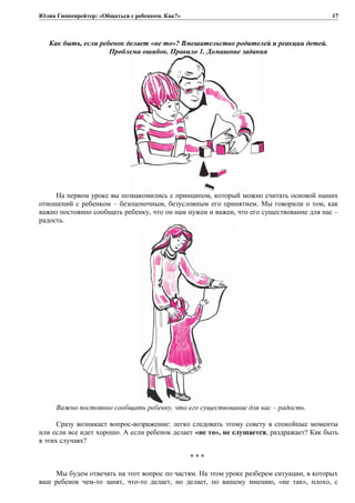 Юлия Гиппенрейтер: «Общаться с ребенком. Как?»
Как быть, если ребенок делает «не то»? Вмешательство родителей и реакции детей.
Проблема ошибок. Правило 1. Домашние задания
На первом уроке вы познакомились с принципом, который можно считать основой наших
отношений с ребенком – безоценочным, безусловным его принятием. Мы говорили о том, как
важно постоянно сообщать ребенку, что он нам нужен и важен, что его существование для нас –
радость.
Важно постоянно сообщать ребенку, что его существование для нас – радость.
Сразу возникает вопрос-возражение: легко следовать этому совету в спокойные моменты
или если все идет хорошо. А если ребенок делает «не то», не слушается, раздражает? Как быть
в этих случаях?
* * *
Мы будем отвечать на этот вопрос по частям. На этом уроке разберем ситуации, в которых
ваш ребенок чем-то занят, что-то делает, но делает, по вашему мнению, «не так», плохо, с
17
 