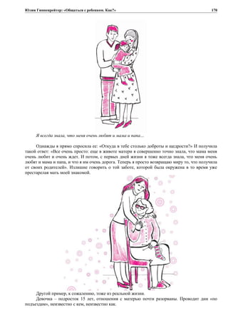 Юлия Гиппенрейтер: «Общаться с ребенком. Как?»
Я всегда знала, что меня очень любят и мама и папа…
Однажды я прямо спросила ее: «Откуда в тебе столько доброты и щедрости?» И получила
такой ответ: «Все очень просто: еще в животе матери я совершенно точно знала, что мама меня
очень любит и очень ждет. И потом, с первых дней жизни я тоже всегда знала, что меня очень
любят и мама и папа, и что я им очень дорога. Теперь я просто возвращаю миру то, что получила
от своих родителей». Излишне говорить о той заботе, которой была окружена в то время уже
престарелая мать моей знакомой.
Другой пример, к сожалению, тоже из реальной жизни.
Девочка – подросток 15 лет, отношения с матерью почти разорваны. Проводит дни «по
подъездам», неизвестно с кем, неизвестно как.
170
 