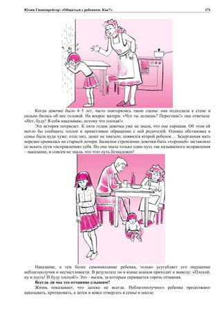 Юлия Гиппенрейтер: «Общаться с ребенком. Как?»
Когда девочке было 4–5 лет, часто повторялись такие сцены: она подходила к стене и
сильно билась об нее головой. На вопрос матери: «Что ты делаешь? Перестань!» она отвечала:
«Нет, буду! Я себя наказываю, потому что плохая!»
Эта история потрясает. К пяти годам девочка уже не знала, что она хорошая. Об этом ей
могло бы сообщить теплое и приветливое обращение с ней родителей. Однако обстановка в
семье была куда хуже: отец пил, денег не хватало, появился второй ребенок… Задерганная мать
нередко срывалась на старшей дочери. Базисное стремление девочки быть «хорошей» заставляло
ее искать пути «исправления» себя. Но она знала только один путь так называемого исправления
– наказание, и совсем не знала, что этот путь безнадежен!
Наказание, а тем более самонаказание ребенка, только усугубляет его ощущение
неблагополучия и несчастливости. В результате он в конце концов приходит к выводу: «Плохой,
ну и пусть! И буду плохой!» Это – вызов, за которым скрывается горечь отчаяния.
Всегда ли мы это отчаяние слышим?
Жизнь показывает, что далеко не всегда. Неблагополучного ребенка продолжают
наказывать, критиковать, а затем и вовсе отвергать в семье и школе.
171
 