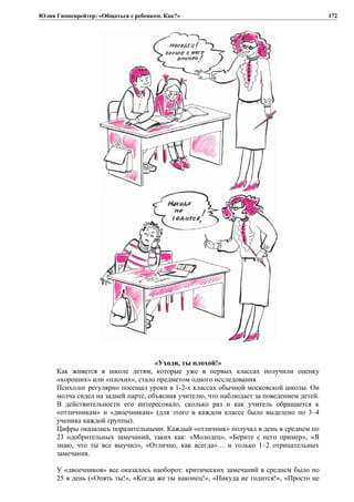 Юлия Гиппенрейтер: «Общаться с ребенком. Как?»
«Уходи, ты плохой!»
Как живется в школе детям, которые уже в первых классах получили оценку
«хороших» или «плохих», стало предметом одного исследования.
Психолог регулярно посещал уроки в 1-2-х классах обычной московской школы. Он
молча сидел на задней парте, объяснив учителю, что наблюдает за поведением детей.
В действительности его интересовало, сколько раз и как учитель обращается к
«отличникам» и «двоечникам» (для этого в каждом классе было выделено по 3–4
ученика каждой группы).
Цифры оказались поразительными. Каждый «отличник» получал в день в среднем по
23 одобрительных замечаний, таких как: «Молодец», «Берите с него пример», «Я
знаю, что ты все выучил», «Отлично, как всегда»… и только 1–2 отрицательных
замечания.
У «двоечников» все оказалось наоборот: критических замечаний в среднем было по
25 в день («Опять ты!», «Когда же ты наконец!», «Никуда не годится!», «Просто не
172
 
