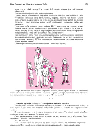 Юлия Гиппенрейтер: «Общаться с ребенком. Как?»
знаю, что с тобой делать!») и только 0–1 положительных или нейтральных
обращений.
Это отношение передавалось детям-соученикам.
Обычно ребята на переменках окружали психолога, охотно с ним беседовали. Они
трогательно выражали свое расположение, стараясь подойти как можно ближе,
прикоснуться, подержаться за его руки, иногда даже деля между собой его пальцы.
Когда же к этому плотному кольцу детей приближался «двоечник», ребята его
прогоняли:
Представьте себя на месте такого ребенка. По 25 раз в день вы слышите только
критику в свой адрес от авторитетных и уважаемых людей, и так изо дня в день, из
месяца в месяц, из года в год! А в промежутках вас отталкивают ваши же сверстники
или сослуживцы. Что с вами станет? Как вы сможете выжить?
Как «выживают» дети, стало ясно, когда исследование было продолжено в колонии
для несовершеннолетних правонарушителей. Оказалось, что из всех подростков,
помещенных в колонию, 98 % не принимались сверстниками и учителями, начиная с
первых классов школы!
(По материалам диссертационной работы Гинтаса Валицкаса)
Теперь мы можем использовать «кувшин» эмоций, чтобы лучше понять, с проблемой
какого уровня мы имеем дело в каждом отдельном случае. Одновременно повторим и приведем
в систему все наши предыдущие ответы на вопрос «Что же делать?»
* * *
1. Ребенок сердится на маму: «Ты нехорошая, я тебя не люблю!»
Мы уже знаем, что за его гневом скрывается боль, обида и т. п. (I и II слои нашей схемы). В
этом случае лучше всего его активно послушать, угадать и назвать его «страдательное»
чувство.
Что не стоит делать – это осуждать и наказывать его в ответ. Так можно только усугубить
его отрицательное переживание (да и ваше тоже).
Свои воспитывающие слова лучше оставить до того времени, когда обстановка будет
спокойной, а ваш тон – дружелюбным.
2. «Тебе больно»…
Если ребенок открыто страдает от боли, обиды, страха, то активное слушание –
незаменимо. Этот способ прямо предназначен для переживаний из ii слоя нашей схемы.
173
 