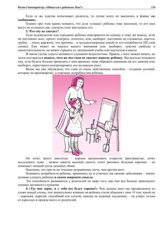 Юлия Гиппенрейтер: «Общаться с ребенком. Как?»
Если те же чувства испытывает родитель, то лучше всего их высказать в форме «я-
сообщения».
Однако при этом важно помнить, что если «стакан» ребенка тоже наполнен, то его уши
могут не услышать вас, сначала стоит выслушать его.
3. Что ему не хватает?
Если недовольство или страдание ребенка повторяются по одному и тому же поводу, если
он постоянно ноет, просит поиграть, почитать, или, наоборот, постоянно не слушается, дерется,
грубит… очень вероятно, что причина – в неудовлетворении какой-то его потребности (III слой
схемы). Ему может не хватать вашего внимания или, наоборот, чувства свободы и
самостоятельности, он может страдать от запущенной учебы или неуспехов в школе.
В таком случае одного активного слушания недостаточно. Правда, с него можно начать, но
затем постараться понять, чего же все-таки не хватает вашему ребенку. Вы реально поможете
ему, если будете больше проводить с ним времени, чаще обращать внимание на его занятия или,
наоборот, перестанете контролировать его на каждом шагу.
Выше мы уже обсуждали, что один из очень действенных способов – создание условий,
которые не противоречат, а отвечают потребностям ребенка.
Он хочет много двигаться – хорошо организовать открытое пространство, хочет
исследовать лужи – можно завести высокие сапоги, хочет рисовать большие картины – не
помешает лишний кусок дешевых обоев.
Напомню, что грести по течению несравненно легче, чем против него.
Понимать потребности ребенка, принимать их и отвечать им своими действиями – значит
активно слушать ребенка в самом широком смысле.
Эта способность развивается у родителей по мере того, как они все больше практикуют
технику активного слушания.
4. «Ты мне дорог, и у тебя все будет хорошо!» Чем дальше вниз мы продвигаемся по
слоям нашей схемы, тем значительнее влияние на ребенка стиля общения с ним. О том, какой он
– хороший, дорогой, способный или плохой, никому не нужный, неудачник, – он узнает только
от взрослых и прежде всего от родителей.
174
 