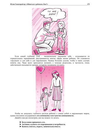 Юлия Гиппенрейтер: «Общаться с ребенком. Как?»
Если самый глубокий слой – эмоциональное ощущение себя – складывается из
отрицательных переживаний, расстраиваются многие сферы жизни ребенка. Он становится
«трудным» и для себя и для окружающих. Нужны большие усилия, чтобы в таких случаях
помочь ему. Чаще всего приходится начинать с помощи родителям, в частности, очень
действенным оказывается тренинг, которому посвящена эта книга.
Чтобы не допускать глубокого разлада ребенка с самим собой и окружающим миром,
нужно постоянно поддерживать его самооценку или чувство самоценности.
Давайте еще раз посмотрим, как мы можем это делать.
► Безусловно принимать его.
► Активно слушать его переживания и потребности.
► Бывать (читать, играть, заниматься) вместе.
175
 