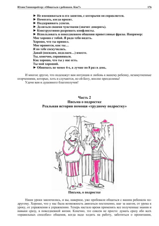 Юлия Гиппенрейтер: «Общаться с ребенком. Как?»
► Не вмешиваться в его занятия, с которыми он справляется.
► Помогать, когда просит.
► Поддерживать успехи.
► Делиться своими чувствами (значит доверять).
► Конструктивно разрешать конфликты.
► Использовать в повседневном общении приветливые фразы. Например:
Мне хорошо с тобой. Я рада тебя видеть.
Хорошо, что ты пришел.
Мне нравится, как ты…
Я по тебе соскучилась.
Давай (посидим, поделаем…) вместе.
Ты, конечно, справишься.
Как хорошо, что ты у нас есть.
Ты мой хороший.
► Обнимать не менее 4-х, а лучше по 8 раз в день.
И многое другое, что подскажут вам интуиция и любовь к вашему ребенку, незамутненные
огорчениями, которые, хоть и случаются, но ей-Богу, вполне преодолимы!
Удачи вам и душевного благополучия!
Часть 2
Письма о подростке
Реальная история помощи «трудному подростку»
Письма, о подростке
Наши уроки закончились, и вы, наверное, уже пробовали общаться с вашим ребенком по-
другому. Хорошо, что у нас была возможность двигаться постепенно, шаг за шагом, от урока к
уроку, от упражнения к упражнению. Теперь настало время применять все полученные знания и
навыки сразу, в повседневной жизни. Конечно, это совсем не просто: думать сразу обо всех
«правильных способах» общения, когда надо ходить на работу, заботиться о пропитании,
176
 