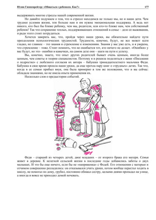 Юлия Гиппенрейтер: «Общаться с ребенком. Как?»
выдерживать многие стрессы нашей современной жизни.
Но давайте подумаем о том, что в стрессе находимся не только мы, но и наши дети. Чем
труднее условия жизни, тем больше нам и им нужна эмоциональная поддержка. А ведь нет
никого, кто был бы ближе ребенку, чем мы, родители, или кто-то ближе нам, чем собственный
ребенок! Так что сохранение теплых, поддерживающих отношений в семье – дело ее выживания,
и ради этого стоит потрудиться.
Хочется заверить вас, что, пройдя через наши уроки, вы обязательно найдете пути
преодоления психологических трудностей. Трудности, конечно, будут, не все может идти
гладко, но главное – это знания и стремление к изменениям. Знания у вас уже есть, и я уверена,
что стремление – тоже. Стоит помнить, что не ошибается тот, кто ничего не делает. «Ошибки» у
вас будут, но это– ошибки в кавычках, на самом деле они – шаги на пути к успеху.
Вы, конечно, знаете, что опыт других родителей бывает очень ценным, иногда более
ценным, чем советы и теории специалистов. Поэтому я и решила поделиться с вами «Письмами
о подростке» с любезного согласия их автора – бабушки тринадцатилетнего мальчика Феди.
Бабушка в свое время прошла наши уроки, да еще прочла пару книг о «трудных» детях. Так что,
когда в ее семью прибыл внук, она была примерно в том же положении, что и вы сейчас:
обладала знаниями, но не имела опыта применения их.
Несколько слов о предыстории событий.
Федя – старший из четырех детей, двое младших – от второго брака его матери. Семья
живет в деревне. К нелегкой сельской жизни в последние годы добавились заботы о двух
малышах. И это бы еще ничего, если бы не «напряженка» с Федей. Его отношения с матерью и
отчимом совершенно разладились: он отказывался учить уроки, потом вообще перестал ходить в
школу, не помогал по дому, грубил, постоянно обижал сестру, целыми днями пропадал на улице,
а иногда и вовсе не приходил домой ночевать.
177
 