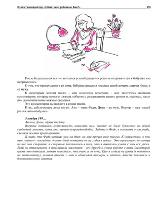 Юлия Гиппенрейтер: «Общаться с ребенком. Как?»
После безуспешных воспитательных усилий родители решили отправить его к бабушке «на
исправление».
О том, что происходило в ее доме, бабушка писала в письмах своей дочери, матери Феди, и
ее мужу.
К некоторым местам писем – они помечены номерами – мне захотелось написать
комментарии, которые помогут связать события с содержанием наших уроков и, надеюсь, дадут
вам дополнительные важные сведения.
Эти комментарии вы найдете в конце писем.
Итак, действующие лица писем: Аня – мама Феди, Дима – ее муж, Виктор – муж нашей
рассказчицы-бабушки.
5 ноября 199…
Анечка, Дима, здравствуйте!
Впервые появилась возможность написать вам, раньше не было буквально ни одной
свободной минуты, хотя это звучит неправдоподобно. Забота о Феде, в основном о его учебе,
съедала жалкие крохи времени.
Я знаю, что Федя написал вам на днях: он мне прочел свое письмо. К сожалению, в нем
нет главного: последние десять дней четверти он не ходил в школу. Это произошло, несмотря
на все мои старания; а старания заключались в том, что я пыталась учить с ним все уроки.
Если он отказывался, я приглашала мальчиков – его друзей и учила вместе с ними (некоторое
время это помогало, потом перестало: они учат, а он нет). Еще я ходила на уроки (в основном
на математику), решала вместе с ним и объясняла примеры и задачки, вместе посещали и
дополнительные занятия.
178
 