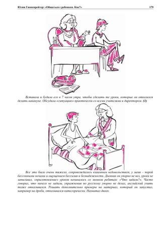 Юлия Гиппенрейтер: «Общаться с ребенком. Как?»
Вставала и будила его в 7 часов утра, чтобы сделать те уроки, которые он отказался
делать накануне. Обсудила «ситуацию» практически со всеми учителями и директором. (1)
Все это было очень тяжело, сопровождалось взаимным недовольством, у меня – порой
бессонными ночами и ощущением бессилия и безнадежности. Дневник он упорно не вел, уроки не
записывал, «приготовление» уроков начиналось со звонков ребятам: «Что задали?». Часто
говорил, что ничего не задали, упражнения по русскому упорно не делал, английский учить
тоже отказывался. Решать дополнительно примеры на материал, который он запустил,
например на дроби, отказывался категорически. Нахватал двоек.
179
 