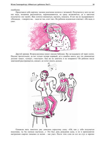 Юлия Гиппенрейтер: «Общаться с ребенком. Как?»
ошибками.
Представьте себе картину: малыш увлеченно возится с мозаикой. Получается у него не все
как надо, мозаинки рассыпаются, перемешиваются, не сразу вставляются, да и цветочек
получается «не такой». Вам хочется вмешаться, научить, показать. И вот вы не выдерживаете:
«Подожди, – говорите вы, – надо не так, а вот так». Но ребенок недовольно отвечает: «Не надо, я
сам».
Другой пример. Второклассница пишет письмо бабушке. Вы заглядываете ей через плечо.
Письмо трогательное, да вот только почерк корявый, да и ошибок много: все эти знаменитые
детские «ищо», «сонце», «чюствую». Как же не заметить и не поправить? Но ребенок после
замечаний расстраивается, скисает, не хочет писать дальше.
Однажды мать заметила уже довольно взрослому сыну: «Ой, как у тебя получается
неуклюже, ты бы сначала научился…» Это был день рождения сына, и он в приподнятом
настроении азартно танцевал со всеми – как умел. После этих слов он сел на стул и мрачно
18
 