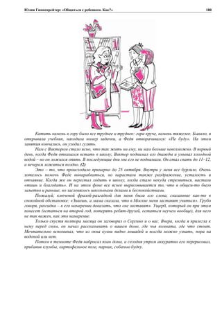Юлия Гиппенрейтер: «Общаться с ребенком. Как?»
Катить камень в гору было все труднее и труднее: гора круче, камень тяжелее. Бывало, я
открывала учебник, находила номер задачки, а Федя отворачивался: «Не буду». На этом
занятия кончались, он уходил гулять.
Нам с Виктором стало ясно, что так жить ни ему, ни нам больше невозможно. В первый
день, когда Федя отказался встать в школу, Виктор поднимал его дважды и умывал холодной
водой – но он ложился опять. В последующие дни мы его не поднимали. Он стал спать до 11–12,
а вечером ложиться поздно. (2)
Это – то, что происходило примерно до 25 октября. Внутри у меня все бурлило. Очень
хотелось помочь Феде выкарабкаться, но нарастали также раздражение, усталость и
отчаяние. Когда же он перестал ходить в школу, когда стало некуда стремиться, настали
«тишь и благодать». И на этом фоне все яснее вырисовывается то, что в общем-то было
заметно и раньше, но заслонялось школьными делами и беспокойствами.
Пожалуй, ключевой фразой-разгадкой для меня были его слова, сказанные как-то в
спокойной обстановке: «Знаешь, а мама сказала, что в Москве меня заставят учиться». Грубо
говоря, разгадка – в его намерении доказать, что «не заставят». Ущерб, который он при этом
понесет (остаться на второй год, потерять ребят-друзей, остаться неучем вообще), для него
не так важен, как это намерение.
Только спустя полтора месяца он заговорил о Сергино и о вас. Вчера, когда я прилегла к
нему перед сном, он начал рассказывать о вашем доме, где чья комната, где что стоит.
Мечтательно вспоминал, что из окна кухни видно лошадей и всегда можно узнать, пора на
водопой или нет.
Потом в темноте Федя набросал план дома, а сегодня утром аккуратно его перерисовал,
прибавив клумбы, картофельное поле, парник, собачью будку.
180
 
