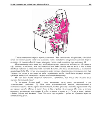 Юлия Гиппенрейтер: «Общаться с ребенком. Как?»
У него постоянные страхи перед засыпанием. Эти страхи пока не проходят, и каждый
вечер он боится гасить свет: мы зажигаем свет в коридоре и открываем настежь двери в
комнату, где он спит. Иногда он сам зажигает свет в своей комнате и так засыпает. (3)
Нам становится все яснее: ему необходимо тепло, которое он недополучил. Не хватало
ему, конечно, и внимания, так как несколько (или даже много) лет вы жили с ним в очень
трудных бытовых и психологических условиях. Конечно, это была не твоя вина, а в основном
ваша общая беда. Мне сейчас вспоминается, каким верным и безропотным помощником он был.
Уверена, как часто и как много он тебе сочувствовал, когда у тебя было тяжело на душе,
чувствуя это кожей, и наверняка старался облегчить твою ношу.
Он ведь был тогда старшим мужчиной… Представь, как много это должно было
значить для детской души!
За последние десять дней у меня накопилось очень много впечатлений о его
замечательных свойствах. (4) Федя очень чувствительный мальчик, внимательный к
состояниям других. Часто первый приветствует, когда я прихожу с работы, спрашивает: «Ну
как прошел день?». Поехал к тете Тане, я дала 3 рубля ей на цветы. Он купил у грузина
астрочки, за которые тот просил 4 рубля, а потом уступил за 3. Грузин в шутку сказал:
«Ладно, будешь мне должен». Тетя Таня дала ему на рыбок 2 рубля; на обратном пути он
отдал грузину рубль.
181
 