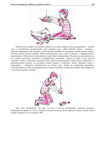 Юлия Гиппенрейтер: «Общаться с ребенком. Как?»
Недавно ему подарили несколько моделей, и он сейчас упорно над ними трудится – значит,
воля и способность организовать свои занятия есть. «Над моделью яхты, – говорит, –
придется трудиться дня четыре». Стал просить будить его пораньше, чтобы начать утром.
Сегодня делали вместе зарядку. Живо интересуется всем, что не связано с «официальным»
образованием. Постепенно становится с нами более откровенным. Вначале мы натыкались на
его упорное молчание, особенно в конфликтных ситуациях. Теперь он даже в них что-то
«бурчит». Зато в спокойные периоды стал гораздо разговорчивее. Когда были конфликты с
приготовлением уроков, он регулярно уходил играть в одиночку: катал машинки, играл в
«револьвер» – поджигал наскобленную из спичек серу. Теперь он старается проводить
свободное время с нами: подстраивается к нашим занятиям, нашим разговорам. Мы стараемся
с ним тоже играть, читать.
Еще одно наблюдение. На днях он был в плохом настроении, пытался грубить,
отказывался убрать со стола, слонялся, вызывал на ссору. Я его пару раз обняла, вместо того
чтобы обидеться, и он помягчал. (5)
182
 