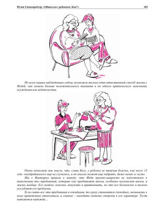 Юлия Гиппенрейтер: «Общаться с ребенком. Как?»
По всем нашим наблюдениям сейчас возможен только один-единственный способ жизни с
Федей: как можно больше положительного внимания и ни одного критического замечания,
осуждения или недовольства.
Очень помогает мне мысль, что, слава Богу, у ребенка не тяжкая болезнь, ему всего 13
лет, «необратимого» еще не случилось, и он многое может еще набрать, даже начав «с нуля».
Мы с Виктором пришли к выводу, что Федя просто-напросто не подготовлен к
выполнению тех требований, которые ему предъявляет школа, особенно московская школа, и
жизнь вообще. Его можно, конечно, понукать и критиковать, но это все бесполезно и только
усугубляет его проблемы.
Если снять все эти требования и ожидания, то сразу становится спокойнее, начинаешь к
нему приветливее относиться, а главное – находить светлые стороны в его характере. Тогда
появляется надежда…
183
 