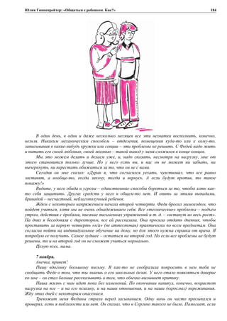 Юлия Гиппенрейтер: «Общаться с ребенком. Как?»
В один день, в один и даже несколько месяцев все эти нехватки восполнить, конечно,
нельзя. Никаким механическим способом – отделения, помещения куда-то или к кому-то,
записывания в какие-нибудь кружки или секции – эти проблемы не решить. С Федей надо жить
и питать его своей любовью, своей жизнью – такой вывод у меня сложился в конце концов.
Мы это можем делать и делаем уже, и, надо сказать, несмотря на нагрузку, мне от
этого становится только лучше. Но у него есть вы, и вас он не может ни забыть, ни
вычеркнуть, ни перестать обижаться за то, что он не с вами.
Сегодня он мне сказал: «Дурак я, что согласился уехать, чувствовал, что все равно
заставят, а вообще-то, когда захочу, тогда и вернусь. А если будут против, то такое
покажу!»
Видите, у него обида и угрозы – единственные способы бороться за то, чтобы хоть как-
то себя защитить. Других средств у него в общем-то нет. И опять за этими выпадами,
бравадой – несчастный, неблагополучный ребенок.
Ждем с некоторым напряжением начала второй четверти. Федя бросил мимоходом, что
пойдет учиться, хотя мы не очень обнадеживаем себя. Все «технические» проблемы – подъем
утром, действия с дробями, писание письменных упражнений и т. д. – «встанут во весь рост».
На днях я беседовала с директором, все ей рассказала. Она просила отдать дневник, чтобы
проставить за первую четверть «н/а» (не аттестован) практически по всем предметам. Она
согласна пойти на индивидуальное обучение на дому, но для этого нужна справка от врача. Я
попробую ее получить. Самое худшее – остаться на второй год. Но если все проблемы не будут
решены, то и на второй год он не сможет учиться нормально.
Целую всех, мама.
7 ноября.
Анечка, привет!
Пишу вдогонку большому письму. Я как-то не сообразила попросить в нем тебя не
сообщать Феде о том, что ты знаешь о его школьных делах. У него стало появляться доверие
ко мне – он стал больше рассказывать о том, что обычно вызывает критику.
Наша жизнь с ним идет пока без изменений. По окончании каникул, конечно, возрастет
нагрузка на все – и на его психику, и на наши отношения, и на наши (взрослых) переживания.
Жду этих дней с некоторым опасением.
Тревожат меня Федины страхи перед засыпанием. Одну ночь он часто просыпался и
проверял, есть я поблизости или нет. Он сказал, что в Сергино такого не было. Помогает, если
184
 