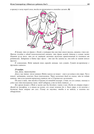 Юлия Гиппенрейтер: «Общаться с ребенком. Как?»
я прилягу к нему перед сном, тогда он прижмется и спокойно заснет. (6)
Я думаю, что его драки с Леной, о которых ты мне так много писала, связаны с тем же.
Прочла сегодня в одной психологической книжке, что драки между детьми в семьях часто
бывают из-за того, что им не хватает ласковых телесных прикосновений (в основном от
родителей). Задирание и битье друг друга – это как бы замена их, они ведь не знают ничего
другого.
К сожалению, Федя читает пока гораздо меньше, чем гуляет. Гуляет по-прежнему с
друзьями «запоем».
25 ноября.
Аня, Дима, здравствуйте.
Дела у нас такие: после каникул Федя в школу не пошел – взял и не встал в то утро. Так и
пошло: заставить, конечно, было невозможно. Через несколько дней он сказал, что не ходит
потому, что если начнет нормально учиться, то «с Сергино все заглохнет».
Он имел в виду, что тогда в Сергино он попадет нескоро. А так, по его словам, «возьму и
уеду» или «дам телеграмму маме, чтоб забирала, а то не буду учиться…».
Все время думаю о Феде и часто как бы беседую с вами о нем. Когда он говорил вчера с
Димой по телефону, и я вошла на кухню, его голые коленки (т. к. было утро, и он вскочил с
постели) были мокрые от слез. Голову он опустил, чтобы я не видела, а коленки все
обнаружили.
185
 