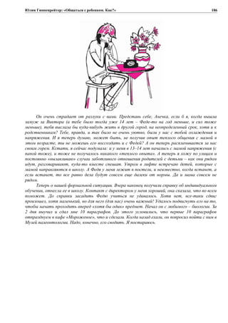 Юлия Гиппенрейтер: «Общаться с ребенком. Как?»
Он очень страдает от разлуки с вами. Представь себе, Анечка, если б я, когда вышла
замуж за Виктора (а тебе было тогда уже 14 лет – Феде-то на год меньше, и сил тоже
меньше), тебя выслала бы куда-нибудь жить в другой город, на неопределенный срок, хотя и к
родственникам? Тебе, правда, и так было не очень уютно, были у нас с тобой охлаждения и
напряжения. И я теперь думаю, может быть, не получив опыт теплого общения с мамой в
этом возрасте, ты не можешь его воссоздать и с Федей? А он теперь расплачивается за нас
своим горем. Кстати, я сейчас подумала: и у меня в 13–14 лет начались с мамой напряжения (с
папой тоже), и тоже не получалось никакого «теплого опыта». А теперь я хожу по улицам и
постоянно «вылавливаю» случаи заботливого отношения родителей с детьми – как они рядом
идут, разговаривают, куда-то вместе спешат. Утром в лифте встречаю детей, которые с
мамой направляются в школу. А Федя у меня лежит в постели, и неизвестно, когда встанет, а
если встанет, то все равно дела будут совсем еще далеки от нормы. Да и мама совсем не
рядом.
Теперь о нашей формальной ситуации. Вчера наконец получили справку об индивидуальном
обучении, отнесла ее в школу. Контакт с директором у меня хороший, она сказала, что во всем
поможет. До справки засадить Федю учиться не удавалось. Хотя нет, все-таки сдвиг
произошел, хотя маленький, но для него (для нас) очень важный! Удалось подвигнуть его на то,
чтобы начать проходить вперед «хотя бы один» предмет. Начал он с любимого – биологии. За
2 дня выучил и сдал мне 10 параграфов. До этого условились, что первые 10 параграфов
отпразднуем в кафе «Мороженое», что и сделали. Когда назад ехали, он попросил пойти с ним в
Музей палеонтологии. Надо, конечно, его сводить. Я постараюсь.
186
 