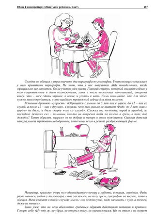 Юлия Гиппенрейтер: «Общаться с ребенком. Как?»
Сегодня он обещал с утра выучить два параграфа по географии. Учительница согласилась
у него принимать параграфы. Не знаю, что у нас получится. Жду понедельника, когда
официально все начнется. Он не учится уже месяц. Главный стимул, который снимает сейчас у
него сопротивление и дает возможность, хотя и после нескольких напоминаний, открыть
книгу, это – «все сдать заранее, к весне, и уехать к вам». Сами понимаете, что для этого
нужно много трудиться, и это наиболее тревожный сейчас для меня момент.
Вспомнив древнюю мудрость: «Обращайся с сыном до 5 лет как с царем, до 12 – как со
слугой, а после 12 – как с другом», я поняла, чего так сильно не хватает Феде: до 5 лет «как с
царем» не было, а было скорее «как со слугой». Служил он, по-моему, верой и правдой, из
последних детских сил – помнишь, как-то он встречал тебя по колено в грязи, в поле, под
дождем? Таким образом, «царем» он не добрал и теперь в этом нуждается. Сильная детская
натура умеет требовать недобранное, хотя чаще всего в резкой, раздражающей форме.
Например, прихожу вчера пол-одиннадцатого вечера с работы, усталая, голодная. Федя,
развалившись, сидит у телевизора, стол захламлен, на полу грязь, географию не выучил, хотя и
обещал. Меня спасает в таких случаях мысль: «он недополучил, надо начинать с нуля, а точнее,
даже из минуса».
Знаю уже, что на него абсолютно гробовым образом действуют нотация и критика.
Говорю себе «Ну что ж, не убрал, не открыл книгу, не организовался. Но он этого и не может
187
 