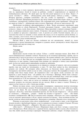 Юлия Гиппенрейтер: «Общаться с ребенком. Как?»
делать!»
Например, в очень хорошем, дружелюбном тоне в кафе-мороженом мы уславливаемся,
что он, вернувшись домой (я пошла на работу), сходит к невропатологу за справкой об
индивидуальном обучении. Но этот врач ему два дня назад пришелся не по душе. Звоню в 5
часов: «Сходил?» – «Нет». – «Пожалуйста, очень тебя прошу, оденься и сходи». – «Ладно».
Вечером прихожу, смотрит исподлобья. «Ну как, сходил за справкой?» – «Нет». – «Но
почему?» Молчит. Прекращаю разговор на эту тему (опять проносится буря в душе со знаком
«недодали», «разворочена у ребенка душа»). На следующий день снова спрашиваю: «Почему же
все-таки не сходил?» – обнимая при этом за плечо. Отвечает: «Я сам не знаю почему». (7)
Продолжаю по-доброму присматриваться к Феде. Часто вспоминаю поразившее меня
когда-то место из «Анны Карениной». Толстой описывает Сережу – сына Анны, который
остался с отцом, когда Анна уехала с Вронским. Отец приходит и читает нотации Сереже –
тот, по отзывам учителей, плохо учится. А Сережа в это время думает о маме, мечтает, как
он ее увидит на прогулке и бросится к ней. А насчет его учебы Толстой пишет, что ум у
мальчика был вовсе не ленивый, а очень живой. Он учился, но не по книжкам закона Божия, а у
няни, у кучера, у всех и всего, что его окружало. Но он берег этот свой живой ум как зеницу ока
и не подпускал к нему псевдоучителей.
Насчет Феди у меня все больше создается то же впечатление: живой ум, очень
внимателен к жизни (внимательно смотрит и слушает, тонко чувствует) и тоже оберегает
свой внутренний мир как зеницу ока.
Целую, мама.
7 декабря.
Анечка, Дима!
Продолжаю спустя почти две недели. Сейчас с учебой ситуация такая. Дали Феде 10
часов индивидуальных занятий в неделю. Расписали их по основным предметам, правда, еще не
уточнили дни и часы по русскому и по английскому. Он охотно побывал уже 2 раза на биологии
и получил 4, 5 и 4. Был один раз на географии (получил 4) и один раз на математике, где дело
обернулось не так хорошо, учительница дала решать ему примеры и потом ушла проводить
урок, на дом же задала штук пятнадцать номеров из задачника.
Как я потом узнала, с примерами он не справился, оставил ей записку, что ему их решать
трудно, так как «надо все вспоминать», и ушел. То, что было задано на дом, отказывался
решать всю неделю. На историю идти отказался, на биологию пошел, причем там же
договорился, что будет ходить на нее не один, а два раза в неделю. На географию не пошел и на
алгебру (это было вчера) тоже. До вчерашнего дня в то время, когда случались все эти
пропуски, я мало бывала дома – то работа, то в больницу к Виктору. Федя очень сожалел:
«Опять я буду один весь день!» А вчера у меня был как раз свободный день, и так как алгебра
была назначена на 13.30, то надеялась, что мы вместе сможем с ней разобраться.
Но началось с того, что не могла его поднять до половины двенадцатого. Да, забыла:
накануне вечером мы получили наконец от вас письма, Федя их читал и плакал. Поэтому и
утром он был очень не в себе. А тут еще алгебра…
Потом все-таки встал, глаза тоскливые, позавтракал, машинально включил телевизор,
глядя на него тоскливыми глазами. Я телевизор выключила, сказав, что скоро идти на алгебру.
Ушел, лег на диван. На мои попытки поговорить, расспросить и т. д. – молчание. Тогда
спросила: «Если бы у меня была волшебная палочка, то что бы ты попросил?» – «Ты все равно
не сможешь». – «Наверное, – говорю, – чтобы ты полетел в Сергино?» – «Да». – «Ну давай,
полетим в воображении». (8) Тут он наконец начал говорить. «Поехали» мы с ним в аэропорт,
сели на самолет, приземлились в Н-ске, ждали самолет на Сергино – была нелетная погода, как
тогда, когда вы летели туда первый раз. Заночевали в гостинице. Наконец сели в «кукурузник».
Попутно он рассказал очень много подробностей – и как колет в ушах, и как кукурузник
делает посадку в предыдущей деревне, и как он катится по кочкам в «порту» Сергино. По полю
бегут мальчишки «Привет!» – «Привет!». Мы идем к вам в дом, стучимся.
«Кто там?» – «Почтальон Печкин». Открываем дверь, уже дело к вечеру, и мама дома
«Ах!» Настроение у Феди сдвинулось с мертвой точки, перешли опять в кухню. Дело близится к
часу дня, опять завожу разговор о примерах. Открываю задачник, говорю: «Смотри, какие они
188
 