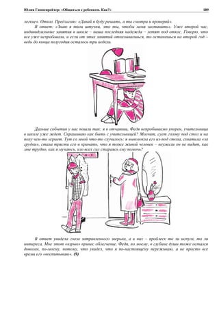 Юлия Гиппенрейтер: «Общаться с ребенком. Как?»
легкие». Отказ. Предлагаю: «Давай я буду решать, а ты смотри и проверяй».
В ответ: «Знаю я твои штучки, это ты, чтобы меня заставить». Уже второй час,
индивидуальные занятия в школе – наша последняя надежда – летят под откос. Говорю, что
все уже испробовали, и если от этих занятий отказываешься, то останешься на второй год –
ведь до конца полугодия осталось три недели.
Дальше события у нас пошли так: я в отчаянии, Федя непробиваемо упорен, учительница
в школе уже ждет. Спрашиваю как быть с учительницей? Молчит, сует голову под стол и на
полу чем-то играет. Тут со мной что-то случилось: я выволокла его из-под стола, схватила «за
грудки», стала трясти его и кричать, что я тоже живой человек – неужели он не видит, как
мне трудно, как я мучаюсь, изо всех сил стараясь ему помочь?
В ответ увидела глаза затравленного зверька, а в них – проблеск то ли испуга, то ли
интереса. Мне этот «взрыв» принес облегчение. Федя, по моему, в глубине души тоже остался
доволен, по-моему, потому, что увидел, что я по-настоящему переживаю, а не просто все
время его «воспитываю». (9)
189
 