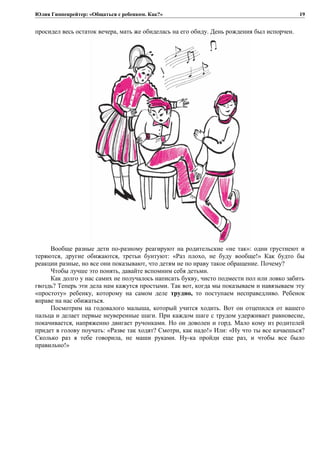 Юлия Гиппенрейтер: «Общаться с ребенком. Как?»
просидел весь остаток вечера, мать же обиделась на его обиду. День рождения был испорчен.
Вообще разные дети по-разному реагируют на родительские «не так»: одни грустнеют и
теряются, другие обижаются, третьи бунтуют: «Раз плохо, не буду вообще!» Как будто бы
реакции разные, но все они показывают, что детям не по нраву такое обращение. Почему?
Чтобы лучше это понять, давайте вспомним себя детьми.
Как долго у нас самих не получалось написать букву, чисто подмести пол или ловко забить
гвоздь? Теперь эти дела нам кажутся простыми. Так вот, когда мы показываем и навязываем эту
«простоту» ребенку, которому на самом деле трудно, то поступаем несправедливо. Ребенок
вправе на нас обижаться.
Посмотрим на годовалого малыша, который учится ходить. Вот он отцепился от вашего
пальца и делает первые неуверенные шаги. При каждом шаге с трудом удерживает равновесие,
покачивается, напряженно двигает ручонками. Но он доволен и горд. Мало кому из родителей
придет в голову поучать: «Разве так ходят? Смотри, как надо!» Или: «Ну что ты все качаешься?
Сколько раз я тебе говорила, не маши руками. Ну-ка пройди еще раз, и чтобы все было
правильно!»
19
 