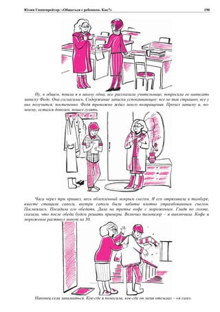 Юлия Гиппенрейтер: «Общаться с ребенком. Как?»
Ну, в общем, пошла я в школу одна, все рассказала учительнице, попросила ее написать
записку Феде. Она согласилась. Содержание записки успокаивающее: все не так страшно, все у
них получится, постепенно. Федя тревожно ждал моего возвращения. Прочел записку и, по-
моему, остался доволен, пошел гулять.
Часа через три пришел, весь облепленный мокрым снегом. Я его отряхивала в тамбуре,
вместе стащили сапоги, внутри сапоги были забиты плотно утрамбованным снегом.
Посмеялись. Посадила его обедать. Дала на третье кофе с мороженым. Гладя по голове,
сказала, что после обеда будем решать примеры. Включил телевизор – я выключила. Кофе и
мороженое растянул минут на 30.
Наконец сели заниматься. Кое-где я помогала, кое-где он меня отсылал – «я сам».
190
 