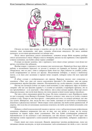 Юлия Гиппенрейтер: «Общаться с ребенком. Как?»
Сделали все-таки три номера, в каждом от «а» до «д». В последнем сделал ошибку со
знаками, стал настаивать, что прав, слушать объяснения отказался. На этом занятия
кончились, но все-таки прозанимались не меньше часа.
После этого произошло совсем неожиданное: остаток вечера Федя посвятил разбору
своего захламленного стола. Обернул книги и тетради, наклеил на них картинки. Стол приведен
в такое состояние, как будто сейчас первое сентября!
К вечеру он также заметил, что с курением у него стало лучше: раньше о нем думал все
время, а последние дни забывает.
Вообще вопрос с курением у нас возникал уже несколько раз. Первый раз было так уйдя на
работу я неожиданно вернулась за чем-то и застала его курящим на балконе. Другой раз
обнаружила, что он ушел, хотя и собирался быть дома все утро (обычно он уходит гулять,
когда возвращаются из школы его друзья). Почувствовав недоброе, я пошла к табачному
киоску, а он там уже засовывал в карман пачку сигарет, которую купил для него взрослый
парень.
В обоих случаях я воздерживалась от упреков. Выразила только свое сожаление и
заметила: «Что, мол, так уж совсем невозможно бросить?» Он ответил, что от курева
успокаивается, трудно бросить, «тянет». Посоветовала ему, когда «тянет», сосать леденцы.
Как-то мы засыпали (сейчас он спит в моей комнате), я уже задремала, вдруг он будит и
говорит: «Ну как мне бросить курить?» А сегодня он кашляет, я перебираю причины, где он
мог простудиться – а он замечает: «Это оттого, что я стал меньше курить. Папа про своего
отца рассказывал, что когда тот бросал, то очень кашлял и даже комки черные отходили».
Так что и здесь становится вроде бы лучше. Он очень «лепится» к нам. Перебрался спать
ко мне в комнату, пока Виктор в больнице. Раньше я лежала с ним, пока он не уснет, а потом
уходила к себе. Теперь он это дело просек – спит рядом всю ночь, и я кожей чувствую, как это
ему нужно. Интересно, Аня, могла бы ты с ним спать, чувствуя его под боком и обмениваясь
душевным и физическим теплом? Этот вопрос очень важный, для тебя почти критический. Я
уверена, что если ты его вспомнишь маленьким комочком, то тебе легко будет вспомнить и то
чувство.
Недавно в одной психологической книжке я прочла: если с неблагополучными подростками
начинаешь общаться непривычно для них, не так, как они ждут, а лучше, то их плохое
поведение на первых порах даже усиливается. Они как будто испытывают родителей:
действительно ли те изменили к ним отношение, или это только уловка? И вот через это
обострение всяких нарушений и непослушаний приходится проходить, набираясь мудрости и
терпения.
Совет этот мне очень помогает. Бывает, привычные чувства раздражения, гнева или
отчаяния готовы нахлынуть, но тут вспоминаешь: ведь испытывает же тебя, а сам с тоской
191
 
