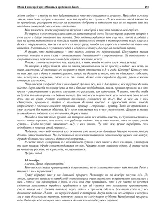Юлия Гиппенрейтер: «Общаться с ребенком. Как?»
ждет любви – и тогда во мне действительно что-то сдвигается к лучшему. Приходит в голову
мысль, что дети мудрее и тоньше, чем мы порой о них думаем. На воспитательной мякине их
не проведешь, реагируют только на истинную доброту и помогают нам ее не терять или же
находить снова под слоем всяких «шлаков».
Мне кажется, после вчерашнего эксцесса с алгеброй я кое-что поняла в нем глубже.
Во-первых, в его отказах заниматься математикой очень большую роль играют неверие в
свои силы и даже отчаяние или паника. Это подтверждается вот еще чем: когда я ходила с
ним на уроки математики и помогала найти правильный ответ в темпе работы всего класса и
даже с опережением, то он изо всех сил тянул руку, чтобы его спросили и чтобы он правильно
ответил. В остальных случаях он сидел в «глубоком тылу», да еще на последней парте.
Я думаю, что математика – это модель многих его переживаний. Получается такая
цепочка: неверие в свои силы – отталкивание (ненависть) – сопротивление. За ненавистью и
сопротивлением лежит на самом деле горячее желание успеха.
Я вижу главное назначение нас, взрослых, в том, чтобы помочь ему в этих успехах.
Во вторых, я вдруг поняла, что по части развития воли он не просто младше, чем есть, он
очень маленький! Я оцениваю его возраст в этом отношении в 3–4 года! Почему? Потому что
он так же, как и дети в этом возрасте, ничего не делает из того, что он «должен», «обязан»,
что «следует», «нужно», даже если дал слово, даже если страдает другой, расположение
которого ему важно.
Что отсюда следует? Как с ним быть? Да так же, как с 3-4-летним, все трудное делать
вместе, беря на себя половину дела, а то и больше, подбадривая, хваля, прощая провалы, и в это
время – разговаривать о разном, слушать его рассказы, его замечания. И знать, что без тебя
он будет только играть – и больше ничего. Так это все и получается: если меня нет дома целый
день, то он спит, гуляет, смотрит телевизор, слоняется по дому. Все, в чем мы с ним
сдвинулись, произошло только с помощью деланья вместе, в дружеском тоне, иногда
вперемежку с чтением книжки: страница – пример – страница – пример. Зато он привязался и
уже скучает без такого общения. И у него появляется кое в чем уверенность. Делает и такие
неожиданные подарки, как вчерашняя уборка стола.
Иногда в поисках того уровня, на котором надо все делать вместе, я спускаюсь слишком
низко: какие варежки, или носки, или рубашку надеть, как и что поесть, взял ли ключ, уходя
гулять… Тогда получаю замечание: «Ну, я сам знаю». Ну что же, лучше перебрать, чем
недобрать в поисках этой границы…
Надеюсь, что свойственная ему живость ума поможет довольно быстро начать многое
делать самостоятельно. Но постоянный положительный тон общения ему нужен как воздух,
гораздо больше, чем многим детям его возраста…
В свете этого «озарения» я с сожалением думаю о тех часах и днях изоляции, о которых
ты нам писала: «Федя совсем отдалился от нас. Часами возит машинки один». В такие часы
он точно не растет, не взрослеет, не развивается.
Целую, мама.
14 декабря.
Анечка, Дима, здравствуйте!
Мои письма стали превращаться в трактаты, но я сознательно пишу вам много о Феде и
о наших с ним перипетиях.
Сразу обрадую вас: у нас большой прогресс. Позавчера он по алгебре получил «5». До
этого, накануне, пришла к нам домой учительница и очень терпеливо и приветливо занималась с
ним. Потом они поговорили о том, о сем, она ему призналась, что и ей часто не хочется
садиться заниматься трудным предметом и как ей удается это нежелание преодолевать.
После этого мы с грехом пополам, через вздохи и гримасы сделали (все-таки сделали!) все
домашнее задание. И вот – он вернулся домой с пятеркой. Вчера ходил на геометрию, и вечером
мы с ним доказывали теорему, которую задали на следующую субботу. Невиданный прогресс,
ведь Федя прежде наотрез отказывался делать какие-либо уроки заранее!
192
 