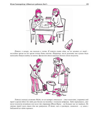 Юлия Гиппенрейтер: «Общаться с ребенком. Как?»
Потом, к вечеру, мы поехали в гости. Я хотела ехать одна, но он захотел со мной –
последнее время он все время хочет быть вместе. Например, после ремонта мне нужно было
выносить битую плитку из ванны. Время для этого нашлось только около полуночи.
Хотела сначала уложить Федю, но он наотрез отказался – стал помогать, сократив мой
труд и время вдвое (по пять раз бегали на помойку с полными ведрами). Зато вернувшись, уже
после полуночи почитала ему вслух две страницы Жюля Верна – на большее нас не хватило. Но
чтение перед сном стало для нас ритуалом. И даже, как я чувствую, символом – «у меня с
бабушкой все идет хорошо».
193
 