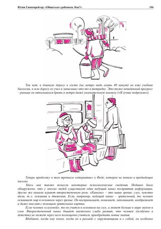 Юлия Гиппенрейтер: «Общаться с ребенком. Как?»
Так вот, в длинную дорогу в гости (на метро надо ехать 40 минут) он взял учебник
биологии, и всю дорогу ее учил и записывал что-то в тетрадку. Это тоже невиданный прогресс
– раньше он отказывался брать в метро даже увлекательную книжку («Я лучше подремлю»).
Теперь продолжу о том третьем «открытии» о Феде, которое не попало в предыдущее
письмо.
Здесь мне также помогли некоторые психологические сведения. Недавно было
обнаружено, что у многих людей существует один ведущий канал восприятия информации,
другие же каналы играют второстепенную роль. «Каналы» – это наши зрение, слух, чувство
тела, т. е. осязания и движения. Если, например, ведущий канал – зрительный, то человек
осваивает мир в основном через зрение. Он воспринимает, понимает, запоминает, воображает
и даже мыслит с помощью зрительных картин.
Если человек «слуховой», то он учится в основном на слух, и живет больше в мире звуков и
слов. Второстепенный канал бывает настолько слабо развит, что человек (особенно в
детстве) не может через него полноценно учиться, приобретать новые знания.
Вдобавок, когда ему плохо, когда он в разладе с окружающими и с собой, он особенно
194
 