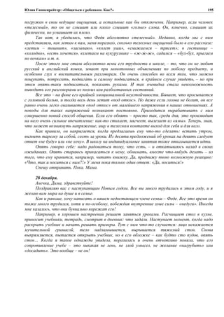 Юлия Гиппенрейтер: «Общаться с ребенком. Как?»
погружен в свои ведущие ощущения, а остальные как бы отключены. Например, если человек
«телесный», то он не слышит или плохо слышит «голые» слова. Он, конечно, слышит их
физически, но усваивает их плохо.
Так вот, я убедилась, что Федя абсолютно «телесный». Недавно, когда мы с ним
представляли, как летим к вам, меня поразило, сколько телесных ощущений было в его рассказе:
«летим – тошнит», «засыпаю», «колет уши», «снижаемся – трясет»; в гостинице –
«холодно», «есть хочется», взлетаем на кукурузнике – «ж-ж-ж», садимся – «бух-бух, прыгаем
по кочкам» и т. п.
После этого мне стали абсолютно ясны его трудности в школе, – то, что он не любит
русский и английский языки, зевает при монотонных объяснениях по любому предмету, и
особенно глух к воспитательным разговорам. Он очень способен во всем том, что можно
пощупать, потрогать, подвигать и самому подвигаться, в крайнем случае увидеть, – но при
этом опять-таки подвигаться, показать руками. И так очевидна стала невозможность
выводить его разговорами из плохих или разболтанных состояний.
Все это – на фоне его крайней эмоциональной неустойчивости. Бывает, что просыпается
с головной болью, и тогда весь день летит «под откос». Но даже если голова не болит, он все
равно очень легко сваливается «под откос» от малейшего напряжения в наших отношениях. А
поводы для таких напряжений возникают постоянно. Приходится вырабатывать с ним
совершенно новый способ общения. Если его обнять – просто так, среди дня, это производит
на него очень сильное впечатление: как-то стихает, мягчеет, вылезает из «ямы». Теперь, зная,
что может возникнуть напряжение, ищу в телесном контакте выход для себя и для него.
Как правило, он напрягается, когда предлагаешь ему что-то сделать: встать утром,
вымыть тарелку за собой, сесть за уроки. Из десяти предложений об уроках на девять следует
ответ «не буду» или «не хочу». В школу на индивидуальные занятия тоже отказывается идти.
Опять говорю себе: надо радоваться тому, что есть, – и откатываюсь назад в своих
ожиданиях. Опять стараюсь прикасаться к нему, обнимать, вместе что-нибудь делать – из
того, что ему нравится, например, читать книжку. Да, предвижу твою возможную реакцию:
«Что, так и носиться с ним?!» У меня пока только один ответ: «Да, носиться!»
Спешу отправить. Пока. Мама.
28 декабря.
Анечка, Дима, здравствуйте!
Поздравляю вас с наступающим Новым годом. Все вы много трудились в этом году, и я
желаю вам мира на душе и в семье.
Как и раньше, хочу написать о вашем недостающем члене семьи – Феде. Все это время он
тоже много трудился, хотя и по-особому, побеждая внутренние злые силы – «недуги». Иногда
мне казалось, что они буквально корежат его!
Например, в хорошем настроении решает заняться уроками. Расчищает стол в кухне,
приносит учебники, тетрадь, смотрит в дневник: что задали. Наступает момент, когда надо
раскрыть учебник и начать решать примеры. Тут с ним что-то случается: лицо искажается
мучительной гримасой, тело надламывается, вырывается тяжелый стон. Снова
выпрямляется, пытается открыть учебник, но в его обложке – как будто сто пудов, опять
стон… Когда я такое однажды увидела, поразилась и очень отчетливо поняла, что его
сопротивление учебе – это никакая не лень, не злой умысел, не желание «нагрубить» или
«досадить». Это вообще – не он!
195
 