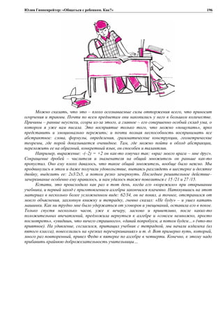 Юлия Гиппенрейтер: «Общаться с ребенком. Как?»
Можно сказать, что это – плохо осознаваемые силы отторжения всего, что приносит
огорчения и травмы. Почти по всем предметам они накопились у него в большом количестве.
Причины – ранние неуспехи, ссоры из-за этого, а главное – его совершенно особый склад ума, о
котором я уже вам писала. Это восприятие только того, что можно «пощупать», ярко
представить и эмоционально пережить; и почти полная неспособность воспринимать все
абстрактное: слова, формулы, определения, грамматические конструкции, геометрические
теоремы, где порой доказывается очевидное. Там, где можно пойти в обход абстракции,
переложить ее на образный, конкретный язык, он способен и талантлив.
Например, выражение: -(–2) = +2 он как-то озвучил так: «враг моего врага – мне друг».
Сокращение дробей – числителя и знаменателя на общий множитель он раньше как-то
пропустил. Оно ему плохо давалось, что такое общий множитель, вообще было неясно. Мы
продвинулись в этом и даже получили удовольствие, пытаясь разглядеть в шестерке и десятке
двойку, выделить ее: 2x3/2x5, а потом резко зачеркнуть. Последнее решительное действие–
зачеркивание особенно ему нравилось, и нам удалось также повозиться с 15 /21 и 27 /15.
Кстати, это происходило как раз в тот день, когда его «корежило» при открывании
учебника, и первый заход с приготовлением алгебры закончился плачевно. Наткнувшись на этот
материал в несколько более усложненном виде: 62/34, он не понял, а точнее, отстранился от
моего объяснения, захлопнув книжку и тетрадку, гневно сказал: «Не буду» – и ушел катать
машинки. Как ни трудно мне было удержаться от уговоров и увещеваний, оставила его в покое.
Только спустя несколько часов, уже к вечеру, ласково и приветливо, после каких-то
положительных впечатлений, предложила вернуться к алгебре и «совсем немножко, просто
посмотреть», «увидишь, что ничего страшного», «давай попробуем, а потом будем…» (что-то
приятное). На удивление, согласился, притащил учебник с тетрадкой, мы начали издалека (из
пятого класса), повеселились на «резких перечеркиваниях» и т. д. Вот примерно путь, который,
много раз повторенный, привел Федю к пятерке по алгебре в четверти. Конечно, к этому надо
прибавить крайнюю доброжелательность учительницы…
196
 