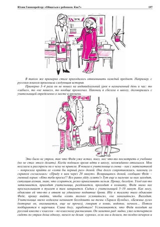 Юлия Гиппенрейтер: «Общаться с ребенком. Как?»
В таком же примерно стиле приходилось отвоевывать каждый предмет. Например, с
русским языком произошла следующая история.
Примерно 3–4 раза он не пошел на индивидуальный урок в назначенный день и час: то
«забыл», то «не нашел», то вообще промолчал. Наконец я сбегала в школу, договорилась с
учительницей определенно о месте и времени.
Это было не утром, так что Федя уже встал, поел, мог что-то посмотреть в учебнике
(но не стал этого делать). Когда подошло время идти в школу, неожиданно отказался. Мои
возгласы и расспросы ни к чему не привели. Я пошла к учительнице и снова – как с математикой
– попросила прийти ее «хотя бы первый раз» домой. Она долго сопротивлялась, наконец со
скрипом согласилась: «Приду к вам через 20 минут». Возвращаюсь домой, сообщаю Феде –
гневный взрыв: «Кто тебя просил?! Все равно уйду гулять!» Тут еще и мальчик за ним заходит,
ситуация аховая, знаю, что ссориться, резко приказывать нельзя. Прошу, беседую. Уход как-то
затягивается, приходит учительница, раздевается, проходит в комнату, Федя мимо нее
проскальзывает в туалет и там запирается. Сидим с учительницей 5–10 минут. Как могу,
объясняю ей что-то в ответ на удивленно поднятые брови. Иду к туалету тихо объясняю
Феде, прошу выйти, чтобы «хоть только условиться», «не заниматься». Выходит.
Учительница мягко издалека начинает беседовать на темы «Тараса Бульбы», «Бежина луга»
(которые он, оказывается, еще не прочел), говорит о конях, водопое, ночном… Потом
подбираются к наречиям. Слава богу, заработало! Условливаются, что Федя походит на
русский вместе с классом – по классному расписанию. Он заметно рад: видно, уже осточертело
сидеть по утрам дома одному, ничего не делая: «уроки», если мы и делаем, то поздно вечером и
197
 