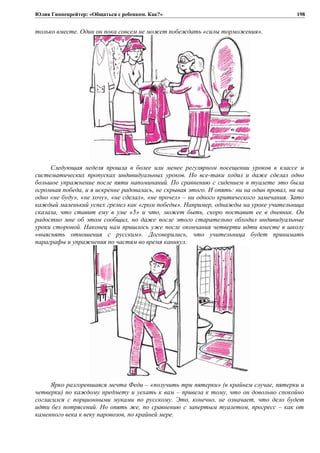 Юлия Гиппенрейтер: «Общаться с ребенком. Как?»
только вместе. Один он пока совсем не может побеждать «силы торможения».
Следующая неделя прошла в более или менее регулярном посещении уроков в классе и
систематических пропусках индивидуальных уроков. Но все-таки ходил и даже сделал одно
большое упражнение после пяти напоминаний. По сравнению с сидением в туалете это была
огромная победа, и я искренне радовалась, не скрывая этого. И опять: ни на один провал, ни на
одно «не буду», «не хочу», «не сделал», «не прочел» – ни одного критического замечания. Зато
каждый маленький успех гремел как «гром победы». Например, однажды на уроке учительница
сказала, что ставит ему в уме «5» и что, может быть, скоро поставит ее в дневник. Он
радостно мне об этом сообщил, но даже после этого старательно обходил индивидуальные
уроки стороной. Наконец нам пришлось уже после окончания четверти идти вместе в школу
«выяснять отношения с русским». Договорились, что учительница будет принимать
параграфы и упражнения по частям во время каникул.
Ярко разгоревшаяся мечта Феди – «получить три пятерки» (в крайнем случае, пятерки и
четверки) по каждому предмету и уехать к вам – привела к тому, что он довольно спокойно
согласился с порционными муками по русскому. Это, конечно, не означает, что дело будет
идти без потрясений. Но опять же, по сравнению с запертым туалетом, прогресс – как от
каменного века к веку паровозов, по крайней мере.
198
 