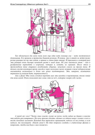 Юлия Гиппенрейтер: «Общаться с ребенком. Как?»
Так обозначился для меня очень ясно еще один путь помощи ему – путь постепенного
дожимания. Его провалы и протесты бывают резкими. Я поняла, что в ответ он ждет тоже
резкие реакции (не то что ждет, а привык и готов дать отпор). И (признаюсь в который раз)
эта реакция очень быстро начинает расти в моей душе. Но уже накопился опыт – гнев и
раздражение переводить в огорчение, которое я, кстати, не скрываю. После этого в
дружелюбном тоне стараюсь возобновить общение, зачастую совсем на другую тему. И
только спустя некоторое время, иногда и через несколько часов, возврат к теме недоразумения
оказывается возможным и более или менее плодотворным. Это, наверное, называется
терпением (а может быть, терпимостью?).
Аня и Дима! Мне очень хочется передать вам эти находки и переживания, вполне новые
для меня самой. Очень помогают мне слова «это не он!», которые говорю себе часто.
А какой же «он»? Часто стал класть голову на плечо, когда сидим на диване и вместе
что-нибудь рассматриваем. На ночь просит сделать «домик» из одеяла вокруг головы и плеч и
тогда спокойнее засыпает. Каждый день тревожно спрашивает, надолго ли мы уходим, и если
надолго, то восклицает: «Какой ужас!» На днях попросил сходить к учительнице физики и
попросить, чтобы она была с ним «помягче».
199
 
