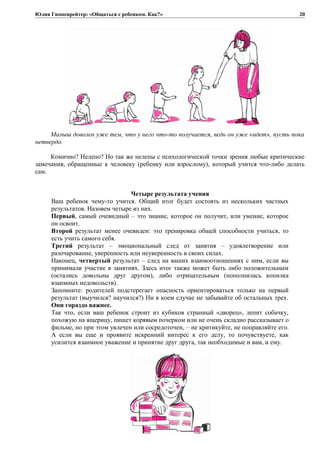 Юлия Гиппенрейтер: «Общаться с ребенком. Как?»
Малыш доволен уже тем, что у него что-то получается, ведь он уже «идет», пусть пока
нетвердо.
Комично? Нелепо? Но так же нелепы с психологической точки зрения любые критические
замечания, обращенные к человеку (ребенку или взрослому), который учится что-либо делать
сам.
Четыре результата учения
Ваш ребенок чему-то учится. Общий итог будет состоять из нескольких частных
результатов. Назовем четыре из них.
Первый, самый очевидный – это знание, которое он получит, или умение, которое
он освоит.
Второй результат менее очевиден: это тренировка общей способности учиться, то
есть учить самого себя.
Третий результат – эмоциональный след от занятия – удовлетворение или
разочарование, уверенность или неуверенность в своих силах.
Наконец, четвертый результат – след на ваших взаимоотношениях с ним, если вы
принимали участие в занятиях. Здесь итог также может быть либо положительным
(остались довольны друг другом), либо отрицательным (пополнилась копилка
взаимных недовольств).
Запомните: родителей подстерегает опасность ориентироваться только на первый
результат (выучился? научился?) Ни в коем случае не забывайте об остальных трех.
Они гораздо важнее.
Так что, если ваш ребенок строит из кубиков странный «дворец», лепит собачку,
похожую на ящерицу, пишет корявым почерком или не очень складно рассказывает о
фильме, но при этом увлечен или сосредоточен, – не критикуйте, не поправляйте его.
А если вы еще и проявите искренний интерес к его делу, то почувствуете, как
усилится взаимное уважение и принятие друг друга, так необходимые и вам, и ему.
20
 