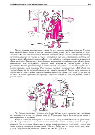 Юлия Гиппенрейтер: «Общаться с ребенком. Как?»
Как-то пришел с многочасового гуляния. До него отказался сходить в магазин. Я в тот
день много работала, ходила в магазин, готовила – очень устала. Федя, развалившись на стуле,
говорит: «Ох, ноги отваливаются»! На что я ответила: «Меня не очень это расстраивает: у
тебя отваливаются от гуляния, а у меня – от работы, так что сочувствовать тебе мне как-
то не хочется». Посерьезнел, притих. Поели – мне надо было сходить к знакомым за плафоном.
Вызвался помочь. На улице был сильный гололед, страшно было разбить плафон. Он всю дорогу
трогательно меня поддерживал, увещевая быть осторожней, заодно шутил, развлекал
рассказами. Позже пришел Виктор, я стала кормить его ужином. Он тоже был усталый и
охотно принимал знаки внимания. Федя смотрел-смотрел и вдруг говорит: «Дядя Витя, что
это вы! Жена о вас все время заботится, а вы – ни ухом, ни рылом!» Виктор так и поперхнулся.
А потом мы все долго смеялись, перебирая всякие выражения, вроде «ухом по рылу» или «рылом
по уху»… В общем, трогательный «рыцарь», дружба с которым – большая радость, честь и
удовольствие.
Чем больше мы так его чувствуем, чем больше растет к нему уважение, тем счастливее
он становился. И голова у него болит нечасто. Курение пока довели до полсигареты в день. А
вот страхи пока не проходят.
Теперь я хотела бы поговорить с вами немного о другом: для Феди настали критические
дни. Я встречаю сейчас знакомых бывших шестиклассников, которые учатся теперь в
девятом. Они возмужали, оформились по своим вкусам, ценностям, культурному уровню, кто
хочет поваром, кто автомехаником, кто в 10-й класс. Видно, что те, кто не прочел много книг,
уже не станут на путь умственных интересов. Уже все случилось!
200
 