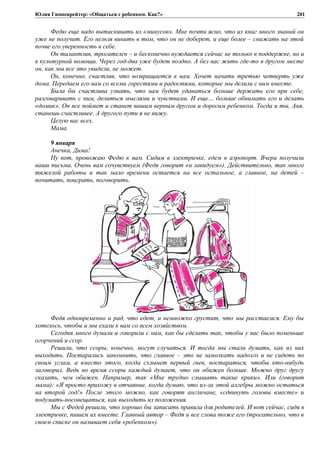 Юлия Гиппенрейтер: «Общаться с ребенком. Как?»
Федю еще надо вытаскивать из «минусов». Мне почти ясно, что из книг много знаний он
уже не получит. Его нельзя винить в том, что он не доберет, и еще более – снижать на этой
почве его уверенность в себе.
Он талантлив, трогателен – и бесконечно нуждается сейчас не только в поддержке, но и
в культурной помощи. Через год-два уже будет поздно. А без вас жить где-то в другом месте
он, как мы все это увидели, не может.
Он, конечно, счастлив, что возвращается к вам. Хочет начать третью четверть уже
дома. Передаем его вам со всеми горестями и радостями, которые мы делили с ним вместе.
Была бы счастлива узнать, что вам будет удаваться больше держать его при себе,
разговаривать с ним, делиться мыслями и чувствами. И еще… больше обнимать его и делать
«домик». Он все поймет и станет вашим верным другом и дорогим ребенком. Тогда и ты, Аня,
станешь счастливее. А другого пути я не вижу.
Целую вас всех.
Мама.
9 января
Анечка, Дима!
Ну вот, провожаю Федю к вам. Сидим в электричке, едем в аэропорт. Вчера получили
ваши письма. Очень вам сочувствуем (Федя говорит «и завидуем»). Действительно, так много
тяжелой работы и так мало времени остается на все остальное, а главное, на детей –
почитать, поиграть, поговорить.
Федя одновременно и рад, что едет, и немножко грустит, что мы расстаемся. Ему бы
хотелось, чтобы и мы ехали к вам со всем хозяйством.
Сегодня много думали и говорили с ним, как бы сделать так, чтобы у вас было поменьше
огорчений и ссор.
Решили, что ссоры, конечно, могут случаться. И тогда мы стали думать, как из них
выходить. Постарались запомнить, что главное – это не замолкать надолго и не сидеть по
своим углам, а вместо этого, когда схлынет первый гнев, постараться, чтобы кто-нибудь
заговорил. Ведь во время ссоры каждый думает, что он обижен больше. Можно друг другу
сказать, чем обижен. Например, так «Мне трудно слышать такие крики». Или (говорит
мама): «Я просто прихожу в отчаяние, когда думаю, что из-за этой алгебры можно остаться
на второй год!» После этого можно, как говорят англичане, «сдвинуть головы вместе» и
подумать-посовещаться, как выходить из положения.
Мы с Федей решили, что хорошо бы записать правила для родителей. И вот сейчас, сидя в
электричке, пишем их вместе. Главный автор – Федя и все слова тоже его (трогательно, что в
своем списке он называет себя «ребенком»).
201
 
