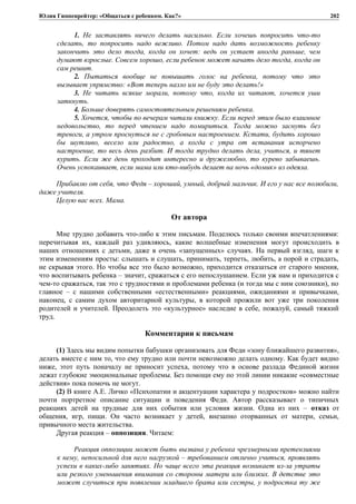Юлия Гиппенрейтер: «Общаться с ребенком. Как?»
1. Не заставлять ничего делать насильно. Если хочешь попросить что-то
сделать, то попросить надо вежливо. Потом надо дать возможность ребенку
закончить это дело тогда, когда он хочет: ведь он устает иногда раньше, чем
думают взрослые. Совсем хорошо, если ребенок может начать дело тогда, когда он
сам решит.
2. Пытаться вообще не повышать голос на ребенка, потому что это
вызывает упрямство: «Вот теперь назло им не буду это делать!»
3. Не читать всякие морали, потому что, когда их читают, хочется уши
заткнуть.
4. Больше доверять самостоятельным решениям ребенка.
5. Хочется, чтобы по вечерам читали книжку. Если перед этим было взаимное
недовольство, то перед чтением надо помириться. Тогда можно заснуть без
тревоги, а утром проснуться не с гробовым настроением. Кстати, будить хорошо
бы шутливо, весело или радостно, а когда с утра от вставания испорчено
настроение, то весь день разбит. И тогда трудно делать дела, учиться, и тянет
курить. Если же день проходит интересно и дружелюбно, то курево забываешь.
Очень успокаивает, если мама или кто-нибудь делает на ночь «домик» из одеяла.
Прибавлю от себя, что Федя – хороший, умный, добрый мальчик. И его у нас все полюбили,
даже учителя.
Целую вас всех. Мама.
От автора
Мне трудно добавить что-либо к этим письмам. Поделюсь только своими впечатлениями:
перечитывая их, каждый раз удивляюсь, какие волшебные изменения могут происходить в
наших отношениях с детьми, даже в очень «запущенных» случаях. На первый взгляд, шаги к
этим изменениям просты: слышать и слушать, принимать, терпеть, любить, а порой и страдать,
не скрывая этого. Но чтобы все это было возможно, приходится отказаться от старого мнения,
что воспитывать ребенка – значит, сражаться с его непослушанием. Если уж нам и приходится с
чем-то сражаться, так это с трудностями и проблемами ребенка (и тогда мы с ним союзники), но
главное – с нашими собственными «естественными» реакциями, ожиданиями и привычками,
наконец, с самим духом авторитарной культуры, в которой прожили вот уже три поколения
родителей и учителей. Преодолеть это «культурное» наследие в себе, пожалуй, самый тяжкий
труд.
Комментарии к письмам
(1) Здесь мы видим попытки бабушки организовать для Феди «зону ближайшего развития»,
делать вместе с ним то, что ему трудно или почти невозможно делать одному. Как будет видно
ниже, этот путь поначалу не приносит успеха, потому что в основе разлада Фединой жизни
лежат глубокие эмоциональные проблемы. Без помощи ему по этой линии никакие «совместные
действия» пока помочь не могут.
(2) В книге А.Е. Личко «Психопатии и акцентуации характера у подростков» можно найти
почти портретное описание ситуации и поведения Феди. Автор рассказывает о типичных
реакциях детей на трудные для них события или условия жизни. Одна из них – отказ от
общения, игр, пищи. Он часто возникает у детей, внезапно оторванных от матери, семьи,
привычного места жительства.
Другая реакция – оппозиция. Читаем:
Реакция оппозиции может быть вызвана у ребенка чрезмерными претензиями
к нему, непосильной для него нагрузкой – требованием отлично учиться, проявлять
успехи в каких-либо занятиях. Но чаще всего эта реакция возникает из-за утраты
или резкого уменьшения внимания со стороны матери или близких. В детстве это
может случиться при появлении младшего брата или сестры, у подростка ту же
202
 