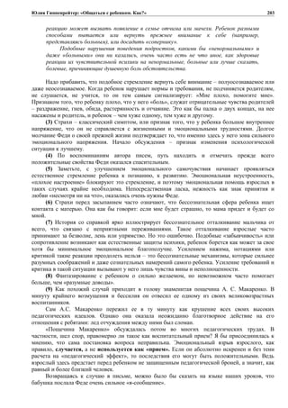Юлия Гиппенрейтер: «Общаться с ребенком. Как?»
реакцию может вызвать появление в семье отчима или мачехи. Ребенок разными
способами пытается или вернуть прежнее внимание к себе (например,
представляясь больным), или досадить «сопернику».
Подобные нарушения поведения подростков, какими бы «ненормальными» и
даже «больными» они ни казались, очень часто есть не что иное, как здоровые
реакции их чувствительной психики на ненормальные, больные или лучше сказать,
болевые, причиняющие душевную боль обстоятельства.
Надо прибавить, что подобное стремление вернуть себе внимание – полуосознаваемое или
даже неосознаваемое. Когда ребенок нарушает нормы и требования, не подчиняется родителям,
не слушается, не учится, то он тем самым сигнализирует: «Мне плохо, помогите мне».
Признаком того, что ребенку плохо, что у него «боль», служат отрицательные чувства родителей
– раздражение, гнев, обида, растерянность и отчаяние. Это как бы палка о двух концах, на нее
насажены и родитель, и ребенок – чем хуже одному, тем хуже и другому.
(3) Страхи – классический симптом, или признак того, что у ребенка большое внутреннее
напряжение, что он не справляется с жизненными и эмоциональными трудностями. Долгое
молчание Феди о своей прежней жизни подтверждает то, что именно здесь у него зона сильного
эмоционального напряжения. Начало обсуждения – признак изменения психологической
ситуации к лучшему.
(4) По воспоминаниям автора писем, путь находить и отмечать прежде всего
положительные свойства Феди оказался спасительным.
(5) Заметьте, с улучшением эмоционального самочувствия начинает проявляться
естественное стремление ребенка к познанию, к развитию. Эмоциональная неустроенность,
«плохое настроение» блокируют это стремление, и поэтому эмоциональная помощь взрослых в
таких случаях крайне необходима. Непосредственная ласка, нежность как знак принятия и
любви «несмотря ни на что», оказались очень нужны Феде.
(6) Страхи перед засыпанием часто означают, что бессознательная сфера ребенка ищет
контакта с матерью. Она как бы говорит: если мне будет страшно, то мама придет и будет со
мной.
(7) История со справкой ярко иллюстрирует бессознательное отталкивание мальчика от
всего, что связано с неприятными переживаниями. Такое отталкивание взрослые часто
принимают за безволие, лень или упрямство. Но это ошибочно. Подобные «забывчивость» или
сопротивление возникают как естественные защиты психики, ребенок борется как может за свое
хотя бы минимальное эмоциональное благополучие. Усилением нажима, нотациями или
критикой такие реакции преодолеть нельзя – это бессознательные механизмы, которые сильнее
разумных соображений и даже сознательных намерений самого ребенка. Усиление требований и
критика в такой ситуации вызывают у него лишь чувства вины и неполноценности.
(8) Фантазирование с ребенком о сильно желаемом, но невозможном часто помогает
больше, чем «разумные доводы».
(9) Как похожий случай приходит в голову знаменитая пощечина А. С. Макаренко. В
минуту крайнего возмущения и бессилия он отвесил ее одному из своих великовозрастных
воспитанников.
Сам А.С. Макаренко пережил ее в ту минуту как крушение всех своих высоких
педагогических идеалов. Однако она оказала неожиданно благотворное действие на его
отношения с ребятами: лед отчуждения между ними был сломан.
«Пощечина Макаренко» обсуждалась потом во многих педагогических трудах. В
частности, шел спор, правомерно ли такое как воспитательный прием? Я бы присоединилась к
мнению, что сама постановка вопроса неправильна. Эмоциональный взрыв взрослого, как
правило, случается, а не используется как «прием». Если он абсолютно искренен и без тени
расчета на «педагогический эффект», то последствия его могут быть положительными. Ведь
взрослый здесь предстает перед ребенком не защищенным педагогической броней, а значит, как
равный и более близкий человек.
Возвращаясь к случаю в письме, можно было бы сказать на языке наших уроков, что
бабушка послала Феде очень сильное «я-сообщение».
203
 
