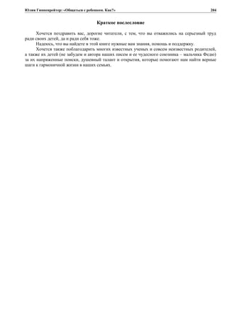 Юлия Гиппенрейтер: «Общаться с ребенком. Как?»
Краткое послесловие
Хочется поздравить вас, дорогие читатели, с тем, что вы отважились на серьезный труд
ради своих детей, да и ради себя тоже.
Надеюсь, что вы найдете в этой книге нужные вам знания, помощь и поддержку.
Хочется также поблагодарить многих известных ученых и совсем неизвестных родителей,
а также их детей (не забудем и автора наших писем и ее чудесного союзника – мальчика Федю)
за их напряженные поиски, душевный талант и открытия, которые помогают нам найти верные
шаги к гармоничной жизни в наших семьях.
204
 