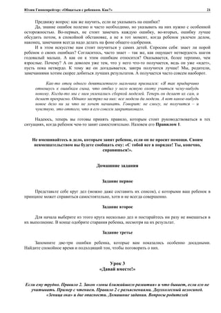 Юлия Гиппенрейтер: «Общаться с ребенком. Как?»
Предвижу вопрос: как же научить, если не указывать на ошибки?
Да, знание ошибок полезно и часто необходимо, но указывать на них нужно с особенной
осторожностью. Во-первых, не стоит замечать каждую ошибку, во-вторых, ошибку лучше
обсудить потом, в спокойной обстановке, а не в тот момент, когда ребенок увлечен делом,
наконец, замечания всегда надо делать на фоне общего одобрения.
И в этом искусстве нам стоит поучиться у самих детей. Спросим себя: знает ли порой
ребенок о своих ошибках? Согласитесь, часто знает – так же, как ощущает нетвердость шагов
годовалый малыш. А как он к этим ошибкам относится? Оказывается, более терпимо, чем
взрослые. Почему? А он доволен уже тем, что у него что-то получается, ведь он уже «идет»,
пусть пока нетвердо. К тому же он догадывается, завтра получится лучше! Мы, родители,
замечаниями хотим скорее добиться лучших результатов. А получается часто совсем наоборот.
Как-то отец одного девятилетнего мальчика признался: «Я так придирчиво
отношусь к ошибкам сына, что отбил у него всякую охоту учиться чему-нибудь
новому. Когда-то мы с ним увлекались сборкой моделей. Теперь он делает их сам, и
делает прекрасно. Однако застрял на них: все модели да модели. А вот какое-нибудь
новое дело ни за что не хочет начинать. Говорит: не смогу, не получится – и
чувствую, это оттого, что я его совсем закритиковал».
Надеюсь, теперь вы готовы принять правило, которым стоит руководствоваться в тех
ситуациях, когда ребенок чем-то занят самостоятельно. Назовем его Правилом 1.
Не вмешивайтесь в дело, которым занят ребенок, если он не просит помощи. Своим
невмешательством вы будете сообщать ему: «С тобой все в порядке! Ты, конечно,
справишься!».
Домашние задания
Задание первое
Представьте себе круг дел (можно даже составить их список), с которыми ваш ребенок в
принципе может справиться самостоятельно, хотя и не всегда совершенно.
Задание второе
Для начала выберите из этого круга несколько дел и постарайтесь ни разу не вмешаться в
их выполнение. В конце одобрите старания ребенка, несмотря на их результат.
Задание третье
Запомните две-три ошибки ребенка, которые вам показались особенно досадными.
Найдите спокойное время и подходящий тон, чтобы поговорить о них.
Урок 3
«Давай вместе!»
Если ему трудно. Правило 2. Закон «зоны ближайшего развития» и что бывает, если его не
учитывать. Пример с чтением. Правило 2 с разъяснениями. Двухколесный велосипед.
«Зеница ока» и две опасности. Домашние задания. Вопросы родителей
21
 