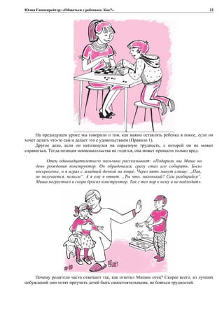 Юлия Гиппенрейтер: «Общаться с ребенком. Как?»
На предыдущем уроке мы говорили о том, как важно оставлять ребенка в покое, если он
хочет делать что-то сам и делает это с удовольствием (Правило 1).
Другое дело, если он натолкнулся на серьезную трудность, с которой он не может
справиться. Тогда позиция невмешательства не годится, она может принести только вред.
Отец одиннадцатилетнего мальчика рассказывает: «Подарили мы Мише на
день рождения конструктор. Он обрадовался, сразу стал его собирать. Было
воскресенье, и я играл с младшей дочкой на ковре. Через пять минут слышу: „Пап,
не получается, помоги“. А я ему в ответ: „Ты что, маленький? Сам разбирайся“.
Миша погрустнел и скоро бросил конструктор. Так с тех пор к нему и не подходит».
Почему родители часто отвечают так, как ответил Мишин отец? Скорее всего, из лучших
побуждений они хотят приучить детей быть самостоятельными, не бояться трудностей.
22
 